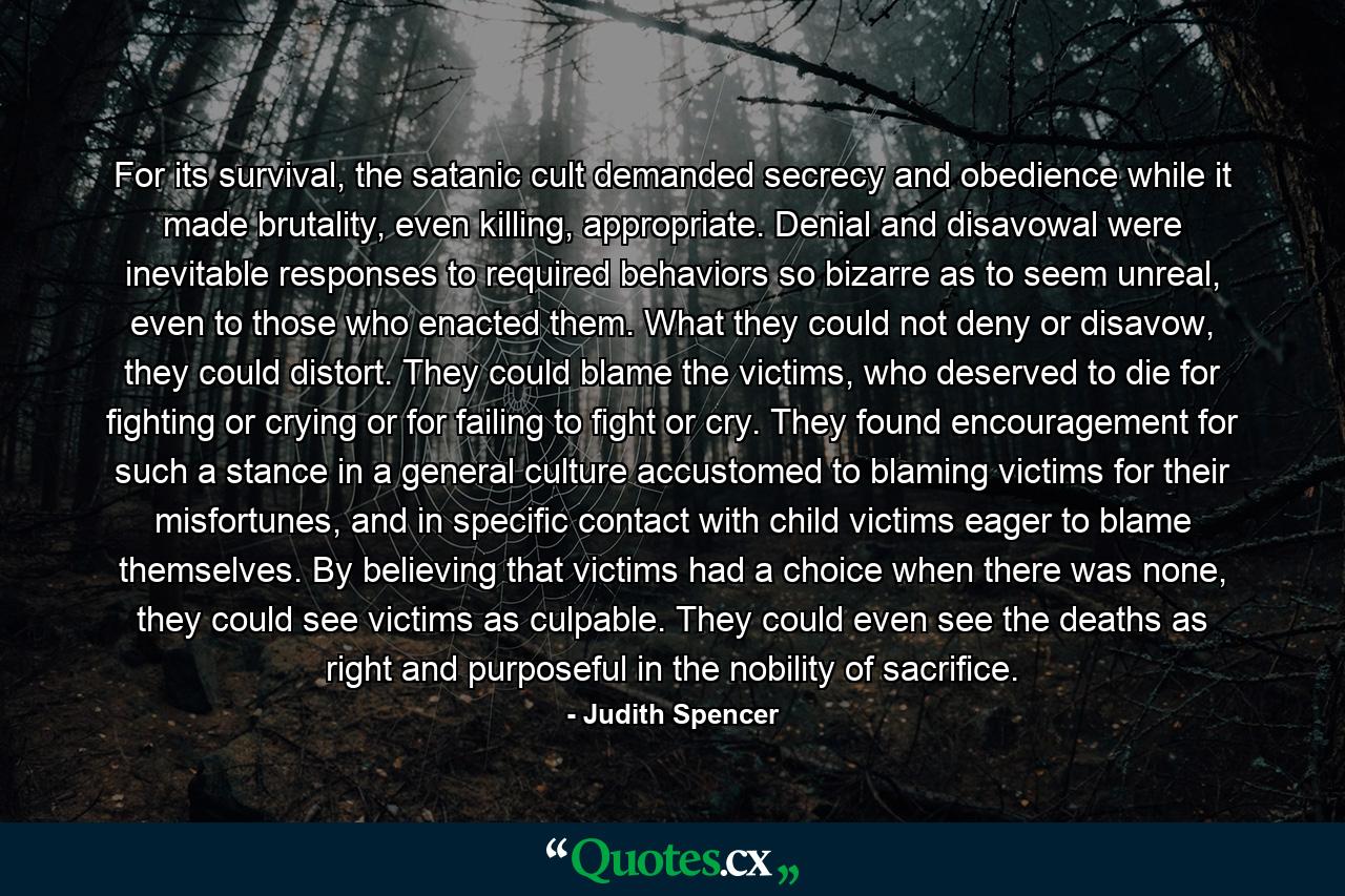 For its survival, the satanic cult demanded secrecy and obedience while it made brutality, even killing, appropriate. Denial and disavowal were inevitable responses to required behaviors so bizarre as to seem unreal, even to those who enacted them. What they could not deny or disavow, they could distort. They could blame the victims, who deserved to die for fighting or crying or for failing to fight or cry. They found encouragement for such a stance in a general culture accustomed to blaming victims for their misfortunes, and in specific contact with child victims eager to blame themselves. By believing that victims had a choice when there was none, they could see victims as culpable. They could even see the deaths as right and purposeful in the nobility of sacrifice. - Quote by Judith Spencer