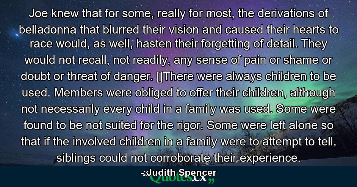 Joe knew that for some, really for most, the derivations of belladonna that blurred their vision and caused their hearts to race would, as well, hasten their forgetting of detail. They would not recall, not readily, any sense of pain or shame or doubt or threat of danger. []There were always children to be used. Members were obliged to offer their children, although not necessarily every child in a family was used. Some were found to be not suited for the rigor. Some were left alone so that if the involved children in a family were to attempt to tell, siblings could not corroborate their experience. - Quote by Judith Spencer