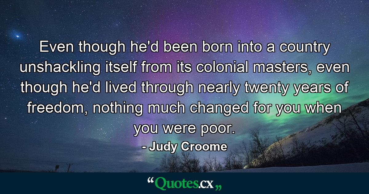 Even though he'd been born into a country unshackling itself from its colonial masters, even though he'd lived through nearly twenty years of freedom, nothing much changed for you when you were poor. - Quote by Judy Croome