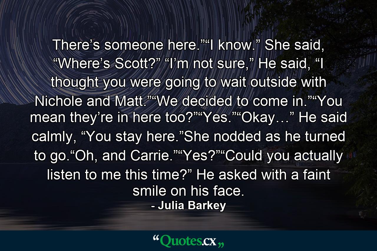 There’s someone here.”“I know.” She said, “Where’s Scott?” “I’m not sure,” He said, “I thought you were going to wait outside with Nichole and Matt.”“We decided to come in.”“You mean they’re in here too?”“Yes.”“Okay…” He said calmly, “You stay here.”She nodded as he turned to go.“Oh, and Carrie.”“Yes?”“Could you actually listen to me this time?” He asked with a faint smile on his face. - Quote by Julia Barkey