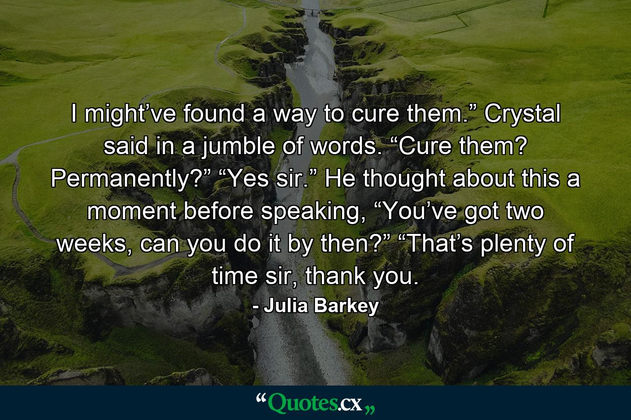 I might’ve found a way to cure them.” Crystal said in a jumble of words. “Cure them? Permanently?”  “Yes sir.”  He thought about this a moment before speaking, “You’ve got two weeks, can you do it by then?” “That’s plenty of time sir, thank you. - Quote by Julia Barkey