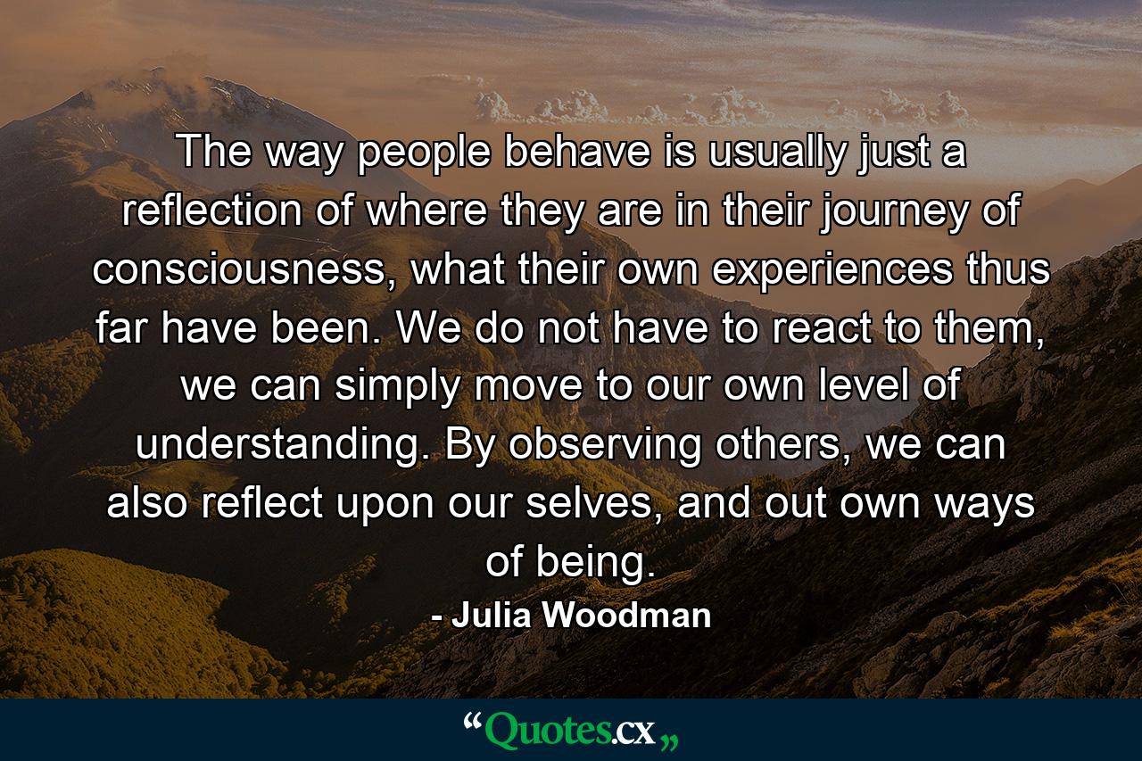 The way people behave is usually just a reflection of where they are in their journey of consciousness, what their own experiences thus far have been. We do not have to react to them, we can simply move to our own level of understanding. By observing others, we can also reflect upon our selves, and out own ways of being. - Quote by Julia Woodman