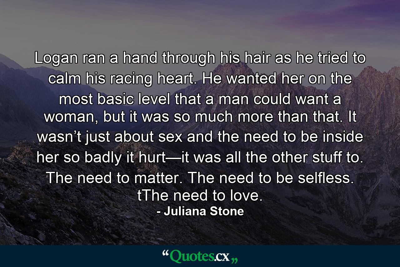 Logan ran a hand through his hair as he tried to calm his racing heart. He wanted her on the most basic level that a man could want a woman, but it was so much more than that. It wasn’t just about sex and the need to be inside her so badly it hurt—it was all the other stuff to. The need to matter. The need to be selfless. tThe need to love. - Quote by Juliana Stone