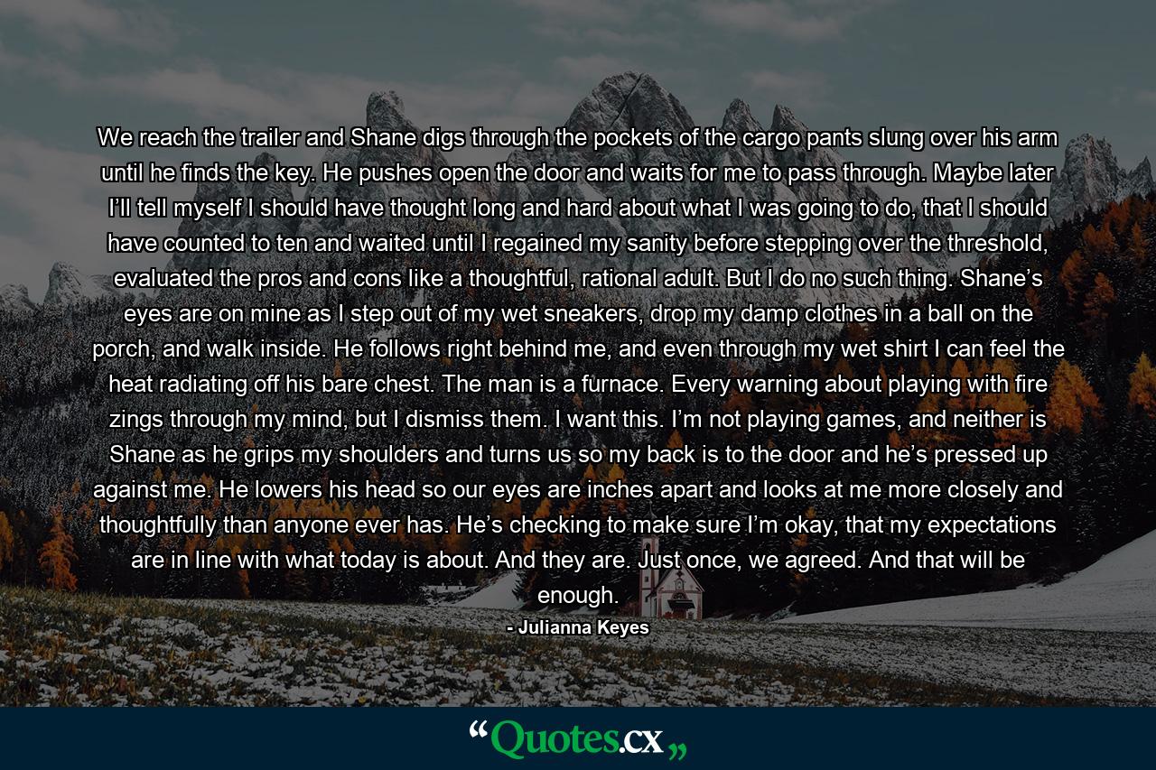 We reach the trailer and Shane digs through the pockets of the cargo pants slung over his arm until he finds the key. He pushes open the door and waits for me to pass through. Maybe later I’ll tell myself I should have thought long and hard about what I was going to do, that I should have counted to ten and waited until I regained my sanity before stepping over the threshold, evaluated the pros and cons like a thoughtful, rational adult. But I do no such thing. Shane’s eyes are on mine as I step out of my wet sneakers, drop my damp clothes in a ball on the porch, and walk inside. He follows right behind me, and even through my wet shirt I can feel the heat radiating off his bare chest. The man is a furnace. Every warning about playing with fire zings through my mind, but I dismiss them. I want this. I’m not playing games, and neither is Shane as he grips my shoulders and turns us so my back is to the door and he’s pressed up against me. He lowers his head so our eyes are inches apart and looks at me more closely and thoughtfully than anyone ever has. He’s checking to make sure I’m okay, that my expectations are in line with what today is about. And they are. Just once, we agreed. And that will be enough. - Quote by Julianna Keyes