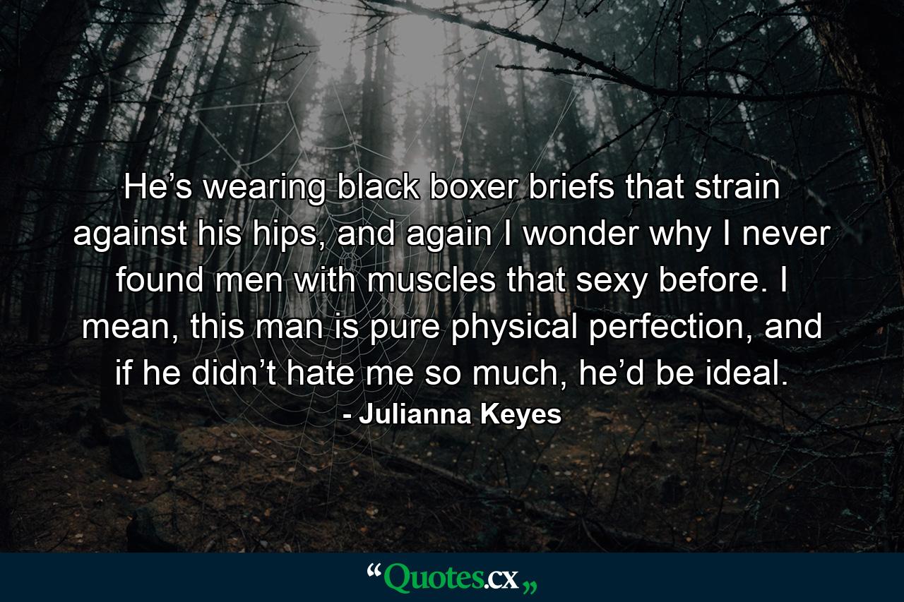 He’s wearing black boxer briefs that strain against his hips, and again I wonder why I never found men with muscles that sexy before. I mean, this man is pure physical perfection, and if he didn’t hate me so much, he’d be ideal. - Quote by Julianna Keyes