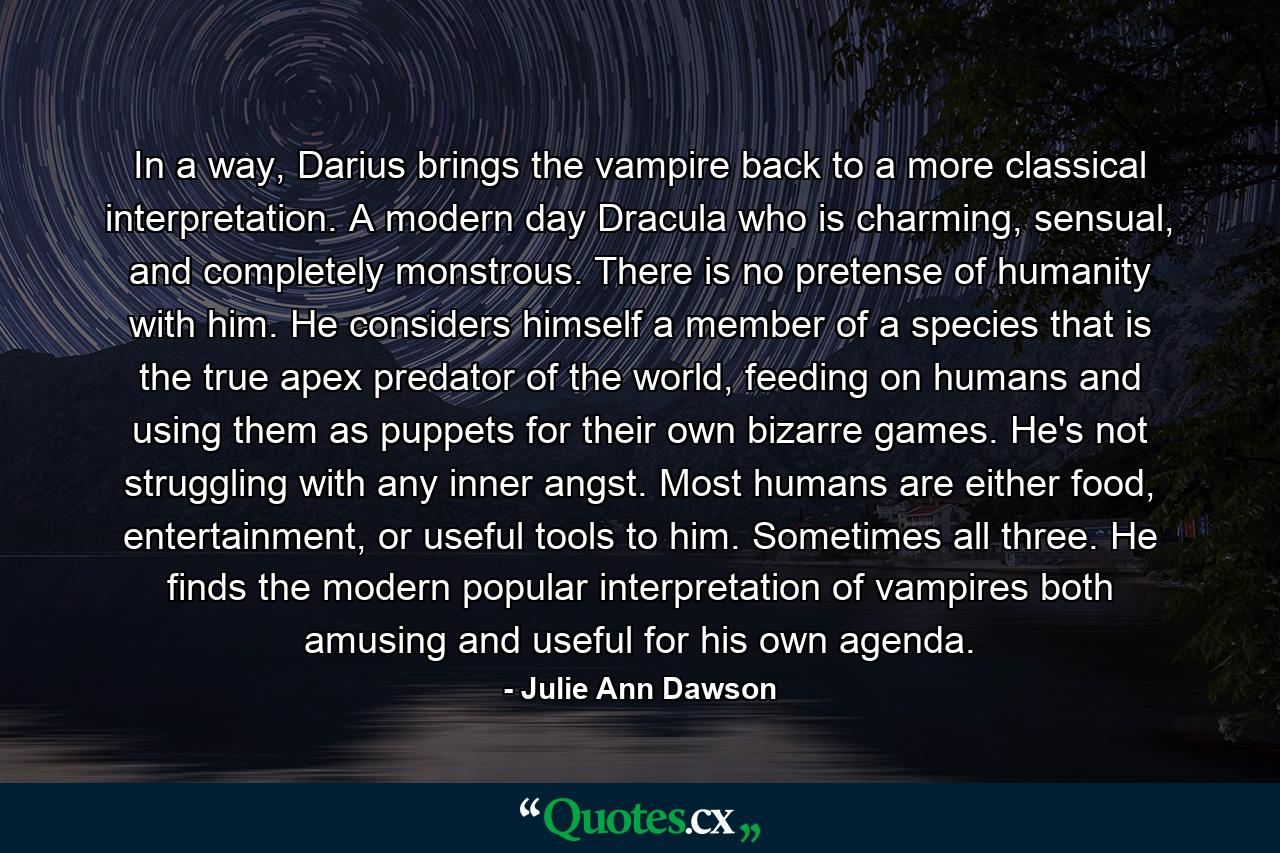 In a way, Darius brings the vampire back to a more classical interpretation. A modern day Dracula who is charming, sensual, and completely monstrous. There is no pretense of humanity with him. He considers himself a member of a species that is the true apex predator of the world, feeding on humans and using them as puppets for their own bizarre games. He's not struggling with any inner angst. Most humans are either food, entertainment, or useful tools to him. Sometimes all three. He finds the modern popular interpretation of vampires both amusing and useful for his own agenda. - Quote by Julie Ann Dawson