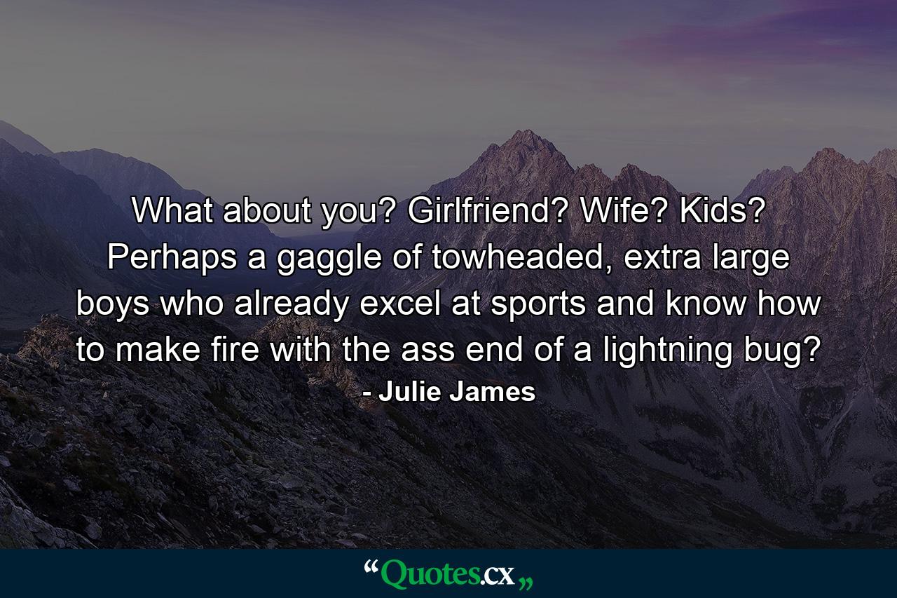 What about you? Girlfriend? Wife? Kids? Perhaps a gaggle of towheaded, extra large boys who already excel at sports and know how to make fire with the ass end of a lightning bug? - Quote by Julie James