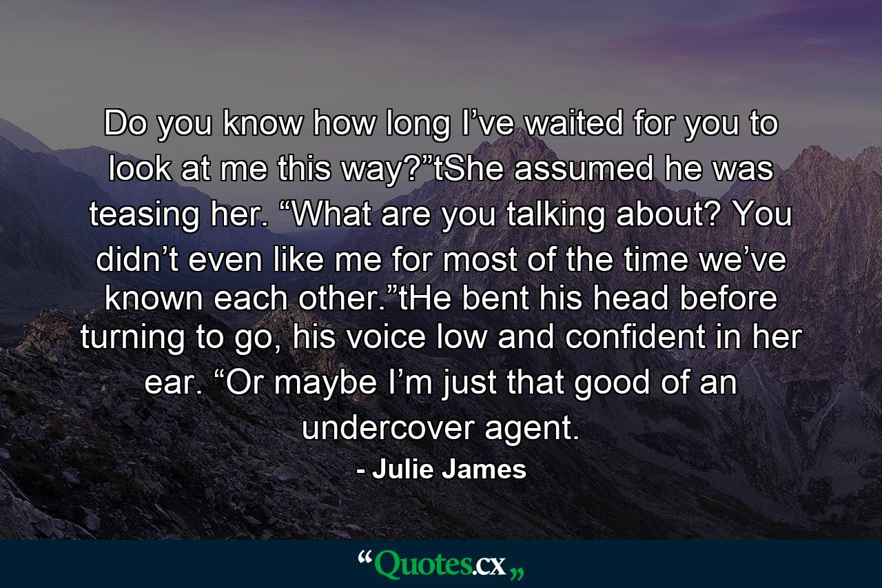 Do you know how long I’ve waited for you to look at me this way?”tShe assumed he was teasing her. “What are you talking about? You didn’t even like me for most of the time we’ve known each other.”tHe bent his head before turning to go, his voice low and confident in her ear. “Or maybe I’m just that good of an undercover agent. - Quote by Julie James