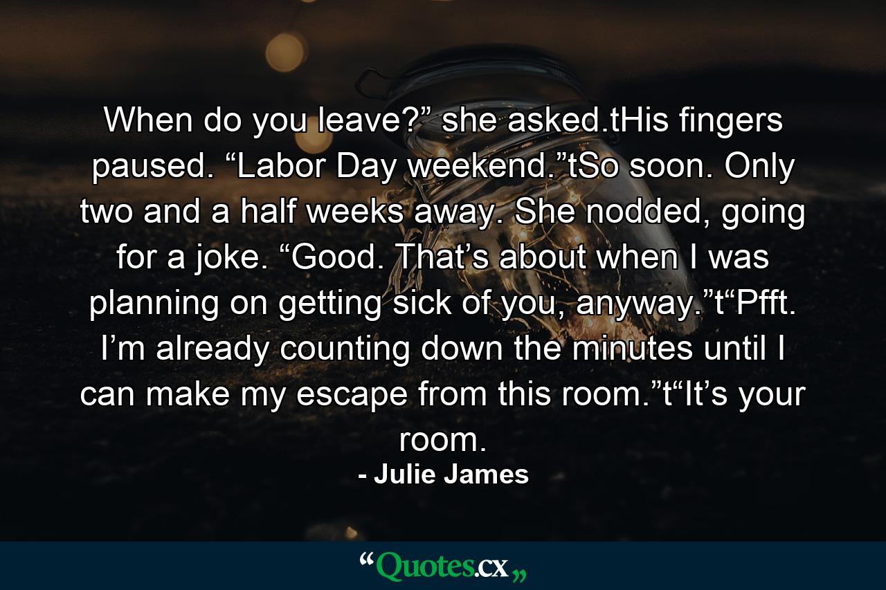 When do you leave?” she asked.tHis fingers paused. “Labor Day weekend.”tSo soon. Only two and a half weeks away. She nodded, going for a joke. “Good. That’s about when I was planning on getting sick of you, anyway.”t“Pfft. I’m already counting down the minutes until I can make my escape from this room.”t“It’s your room. - Quote by Julie James