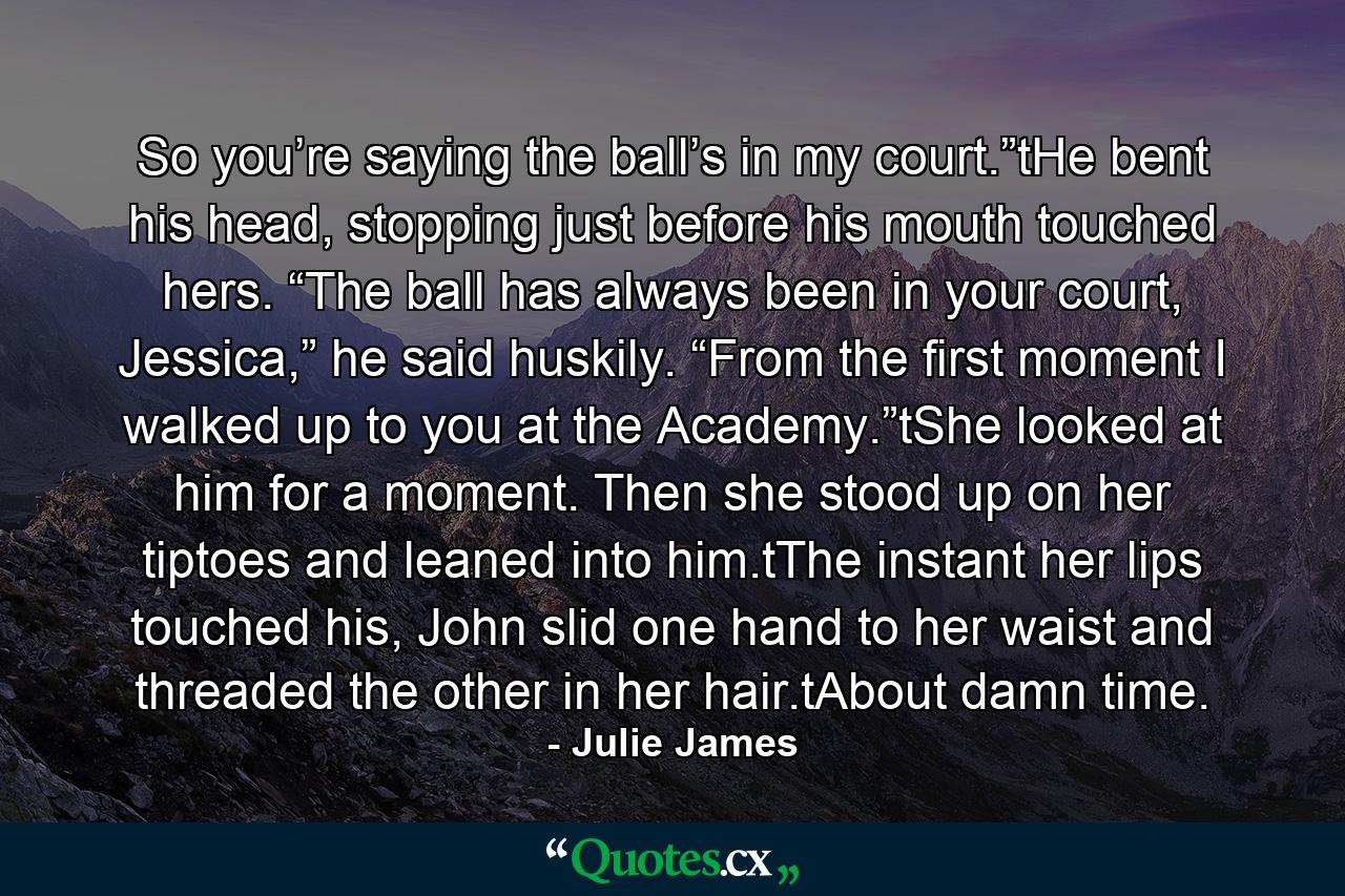 So you’re saying the ball’s in my court.”tHe bent his head, stopping just before his mouth touched hers. “The ball has always been in your court, Jessica,” he said huskily. “From the first moment I walked up to you at the Academy.”tShe looked at him for a moment. Then she stood up on her tiptoes and leaned into him.tThe instant her lips touched his, John slid one hand to her waist and threaded the other in her hair.tAbout damn time. - Quote by Julie James