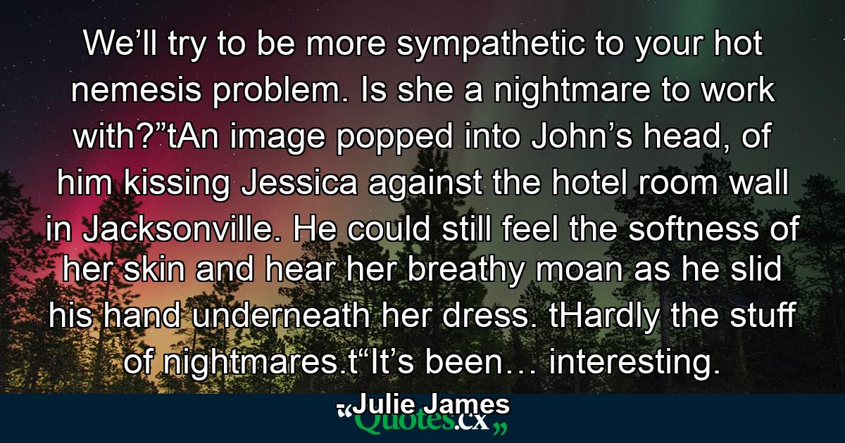 We’ll try to be more sympathetic to your hot nemesis problem. Is she a nightmare to work with?”tAn image popped into John’s head, of him kissing Jessica against the hotel room wall in Jacksonville. He could still feel the softness of her skin and hear her breathy moan as he slid his hand underneath her dress. tHardly the stuff of nightmares.t“It’s been… interesting. - Quote by Julie James