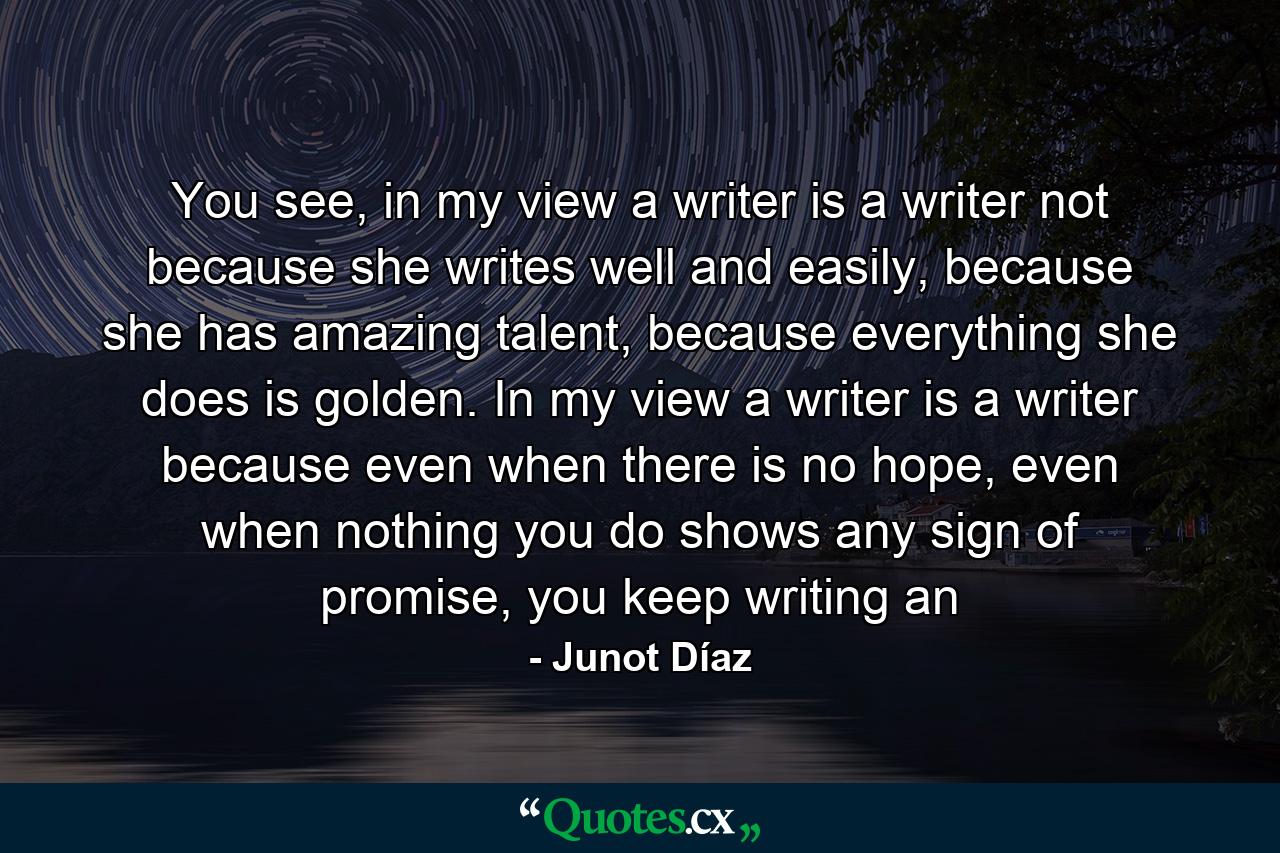 You see, in my view a writer is a writer not because she writes well and easily, because she has amazing talent, because everything she does is golden. In my view a writer is a writer because even when there is no hope, even when nothing you do shows any sign of promise, you keep writing an - Quote by Junot Díaz