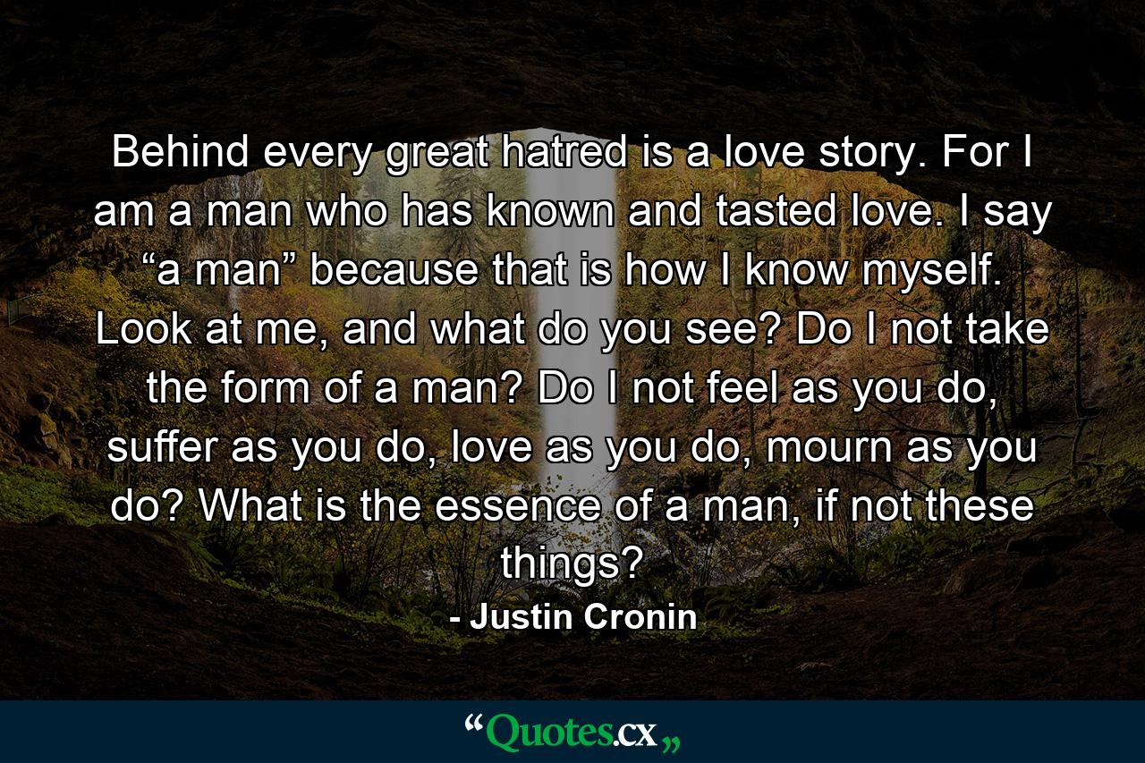 Behind every great hatred is a love story. For I am a man who has known and tasted love. I say “a man” because that is how I know myself. Look at me, and what do you see? Do I not take the form of a man? Do I not feel as you do, suffer as you do, love as you do, mourn as you do? What is the essence of a man, if not these things? - Quote by Justin Cronin