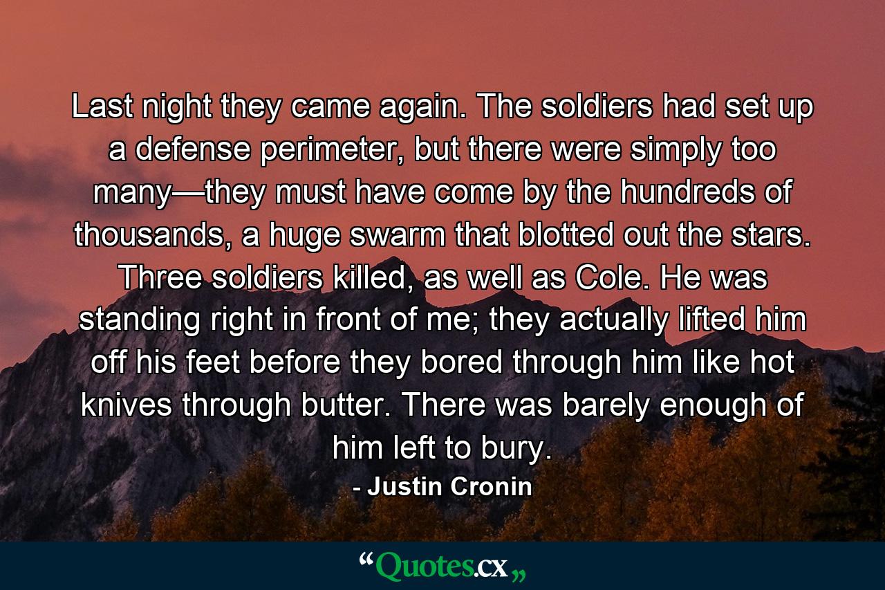 Last night they came again. The soldiers had set up a defense perimeter, but there were simply too many—they must have come by the hundreds of thousands, a huge swarm that blotted out the stars. Three soldiers killed, as well as Cole. He was standing right in front of me; they actually lifted him off his feet before they bored through him like hot knives through butter. There was barely enough of him left to bury. - Quote by Justin Cronin