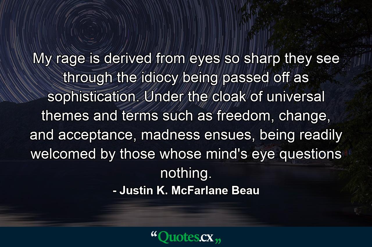 My rage is derived from eyes so sharp they see through the idiocy being passed off as sophistication. Under the cloak of universal themes and terms such as freedom, change, and acceptance, madness ensues, being readily welcomed by those whose mind's eye questions nothing. - Quote by Justin K. McFarlane Beau