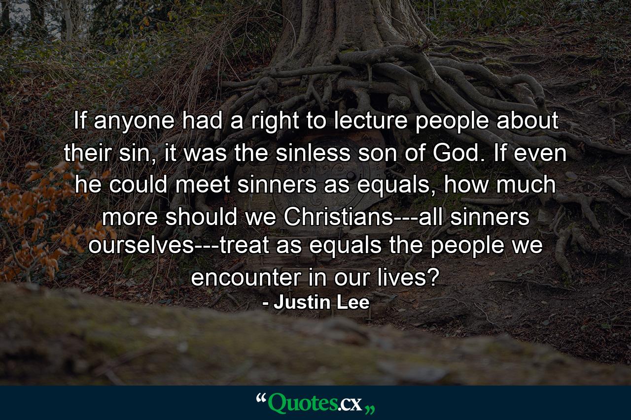 If anyone had a right to lecture people about their sin, it was the sinless son of God. If even he could meet sinners as equals, how much more should we Christians---all sinners ourselves---treat as equals the people we encounter in our lives? - Quote by Justin Lee