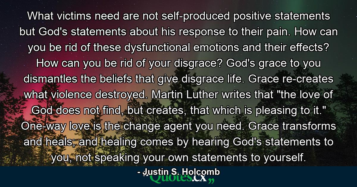 What victims need are not self-produced positive statements but God's statements about his response to their pain. How can you be rid of these dysfunctional emotions and their effects? How can you be rid of your disgrace? God's grace to you dismantles the beliefs that give disgrace life. Grace re-creates what violence destroyed. Martin Luther writes that 