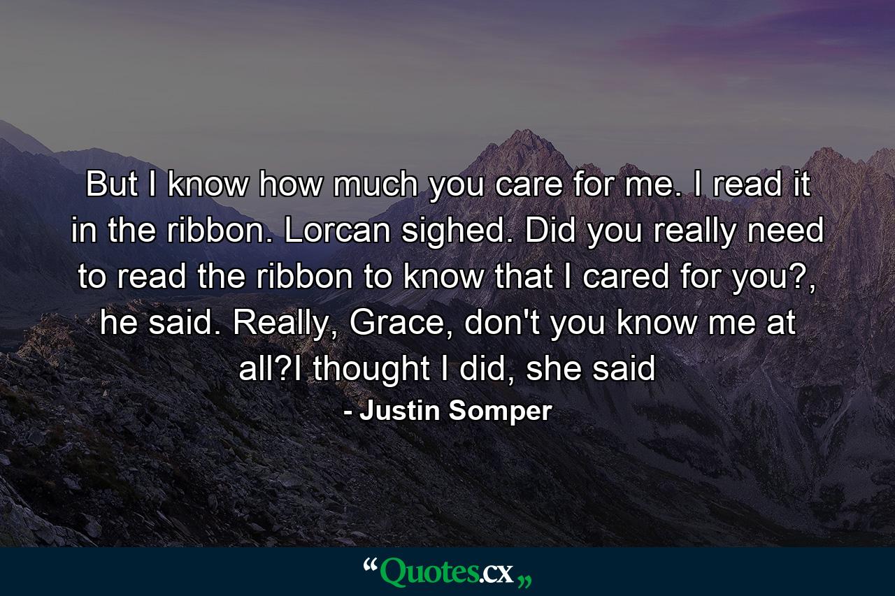 But I know how much you care for me. I read it in the ribbon. Lorcan sighed. Did you really need to read the ribbon to know that I cared for you?, he said. Really, Grace, don't you know me at all?I thought I did, she said - Quote by Justin Somper