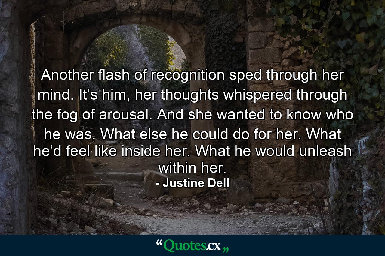 Another flash of recognition sped through her mind. It’s him, her thoughts whispered through the fog of arousal. And she wanted to know who he was. What else he could do for her. What he’d feel like inside her. What he would unleash within her. - Quote by Justine Dell