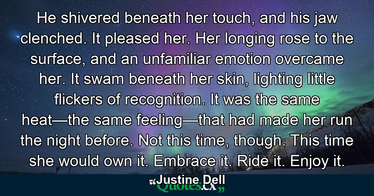 He shivered beneath her touch, and his jaw clenched. It pleased her. Her longing rose to the surface, and an unfamiliar emotion overcame her. It swam beneath her skin, lighting little flickers of recognition. It was the same heat—the same feeling—that had made her run the night before. Not this time, though. This time she would own it. Embrace it. Ride it. Enjoy it. - Quote by Justine Dell