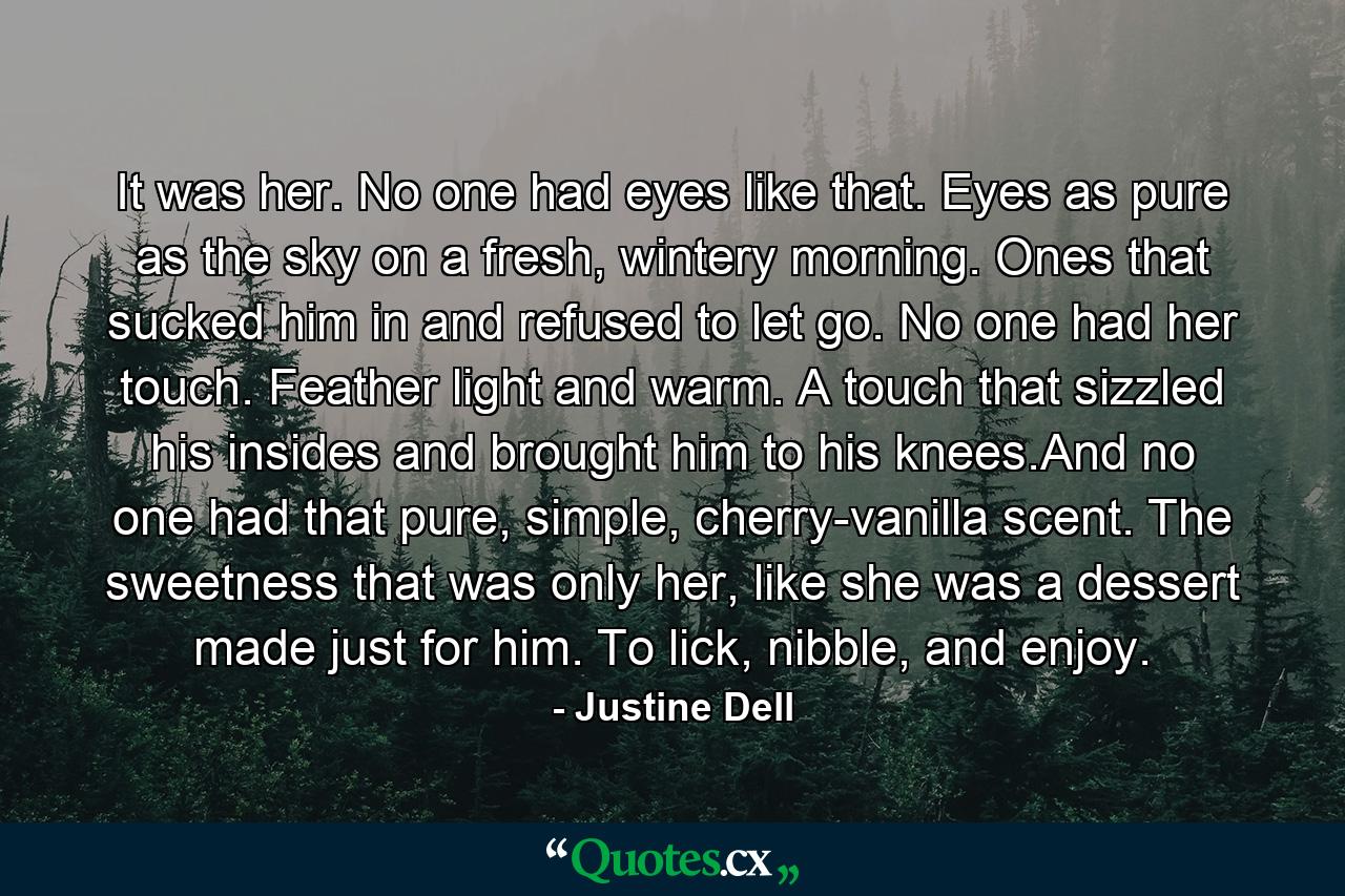 It was her. No one had eyes like that. Eyes as pure as the sky on a fresh, wintery morning. Ones that sucked him in and refused to let go. No one had her touch. Feather light and warm. A touch that sizzled his insides and brought him to his knees.And no one had that pure, simple, cherry-vanilla scent. The sweetness that was only her, like she was a dessert made just for him. To lick, nibble, and enjoy. - Quote by Justine Dell