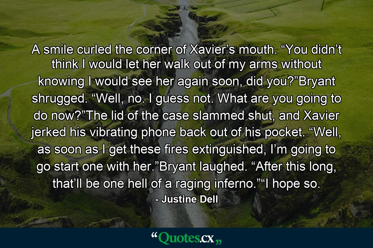 A smile curled the corner of Xavier’s mouth. “You didn’t think I would let her walk out of my arms without knowing I would see her again soon, did you?”Bryant shrugged. “Well, no. I guess not. What are you going to do now?”The lid of the case slammed shut, and Xavier jerked his vibrating phone back out of his pocket. “Well, as soon as I get these fires extinguished, I’m going to go start one with her.”Bryant laughed. “After this long, that’ll be one hell of a raging inferno.”“I hope so. - Quote by Justine Dell