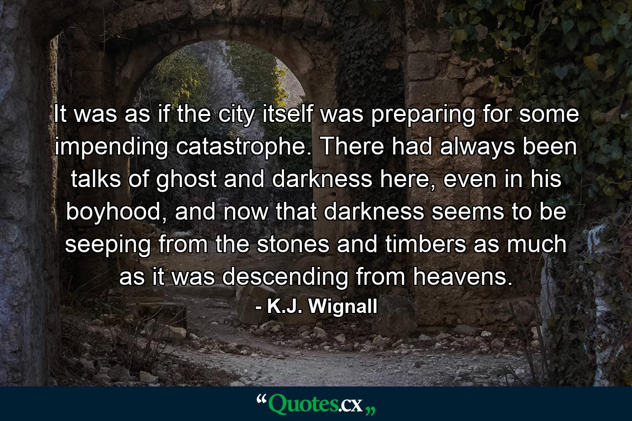 It was as if the city itself was preparing for some impending catastrophe. There had always been talks of ghost and darkness here, even in his boyhood, and now that darkness seems to be seeping from the stones and timbers as much as it was descending from heavens. - Quote by K.J. Wignall