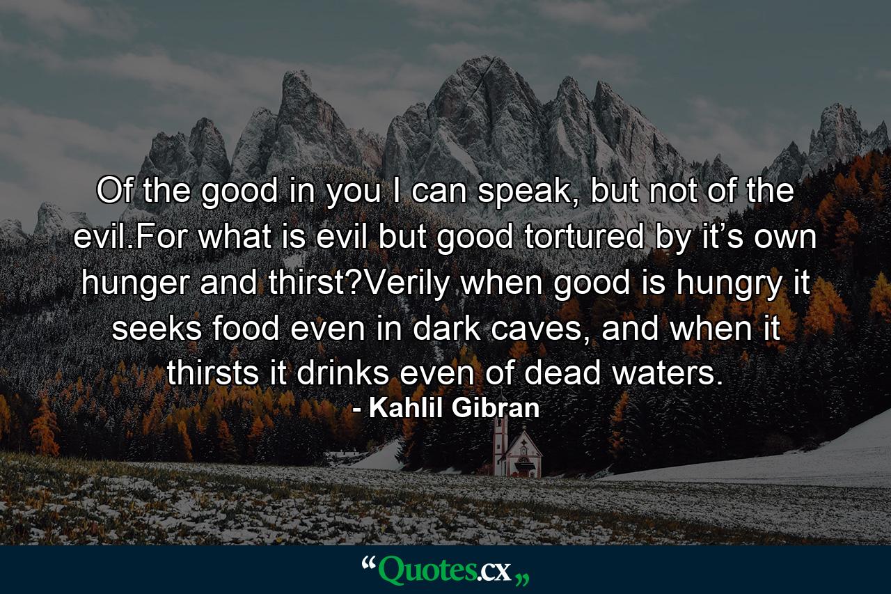 Of the good in you I can speak, but not of the evil.For what is evil but good tortured by it’s own hunger and thirst?Verily when good is hungry it seeks food even in dark caves, and when it thirsts it drinks even of dead waters. - Quote by Kahlil Gibran