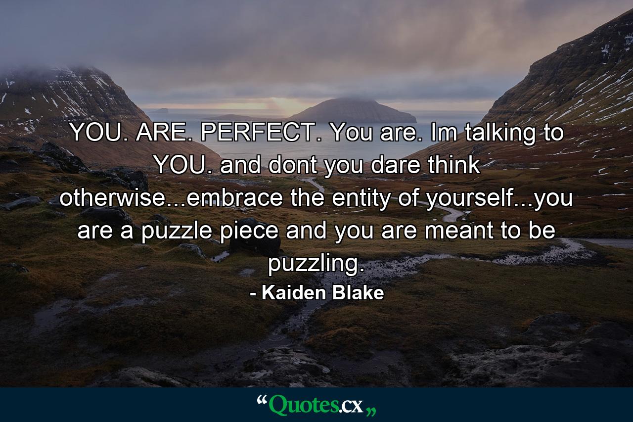 YOU. ARE. PERFECT. You are. Im talking to YOU. and dont you dare think otherwise...embrace the entity of yourself...you are a puzzle piece and you are meant to be puzzling. - Quote by Kaiden Blake