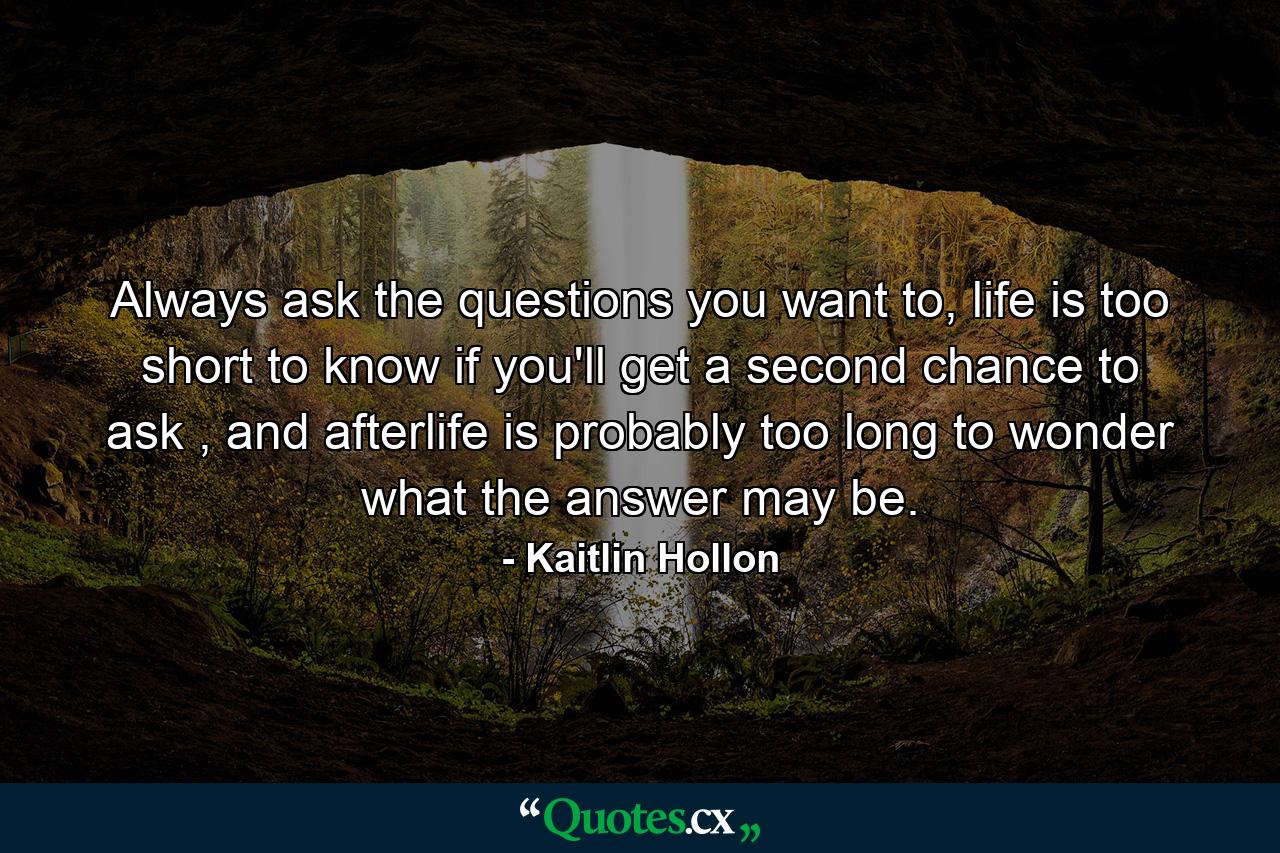 Always ask the questions you want to, life is too short to know if you'll get a second chance to ask , and afterlife is probably too long to wonder what the answer may be. - Quote by Kaitlin Hollon