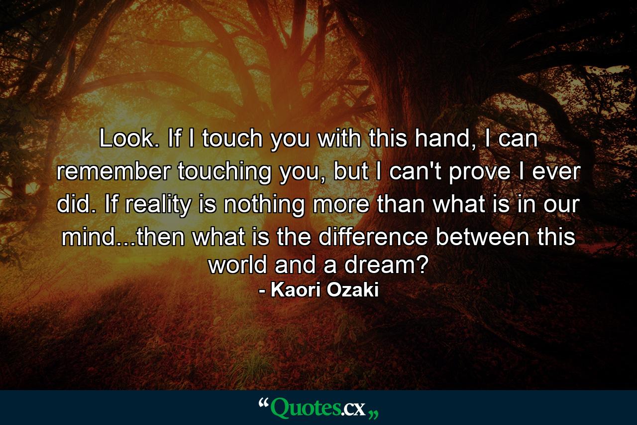 Look. If I touch you with this hand, I can remember touching you, but I can't prove I ever did. If reality is nothing more than what is in our mind...then what is the difference between this world and a dream? - Quote by Kaori Ozaki