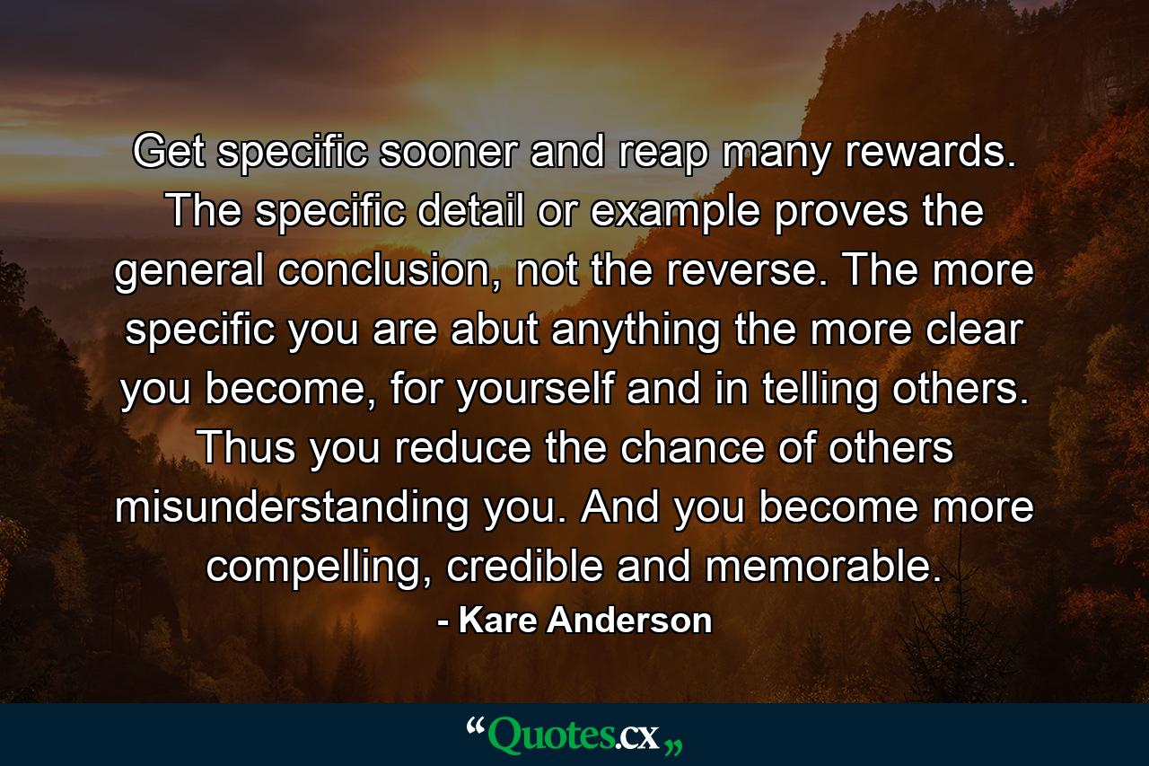 Get specific sooner and reap many rewards. The specific detail or example proves the general conclusion, not the reverse. The more specific you are abut anything the more clear you become, for yourself and in telling others. Thus you reduce the chance of others misunderstanding you. And you become more compelling, credible and memorable. - Quote by Kare Anderson