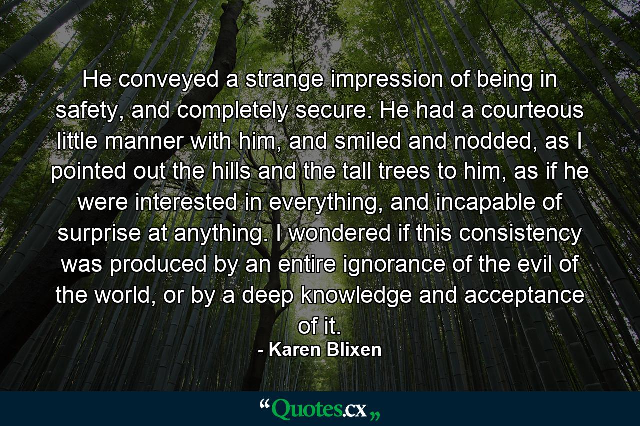 He conveyed a strange impression of being in safety, and completely secure. He had a courteous little manner with him, and smiled and nodded, as I pointed out the hills and the tall trees to him, as if he were interested in everything, and incapable of surprise at anything. I wondered if this consistency was produced by an entire ignorance of the evil of the world, or by a deep knowledge and acceptance of it. - Quote by Karen Blixen