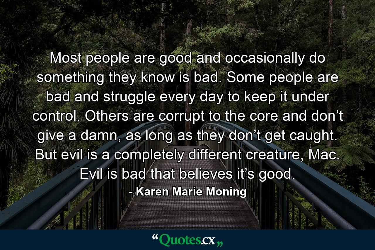 Most people are good and occasionally do something they know is bad. Some people are bad and struggle every day to keep it under control. Others are corrupt to the core and don’t give a damn, as long as they don’t get caught. But evil is a completely different creature, Mac. Evil is bad that believes it’s good. - Quote by Karen Marie Moning