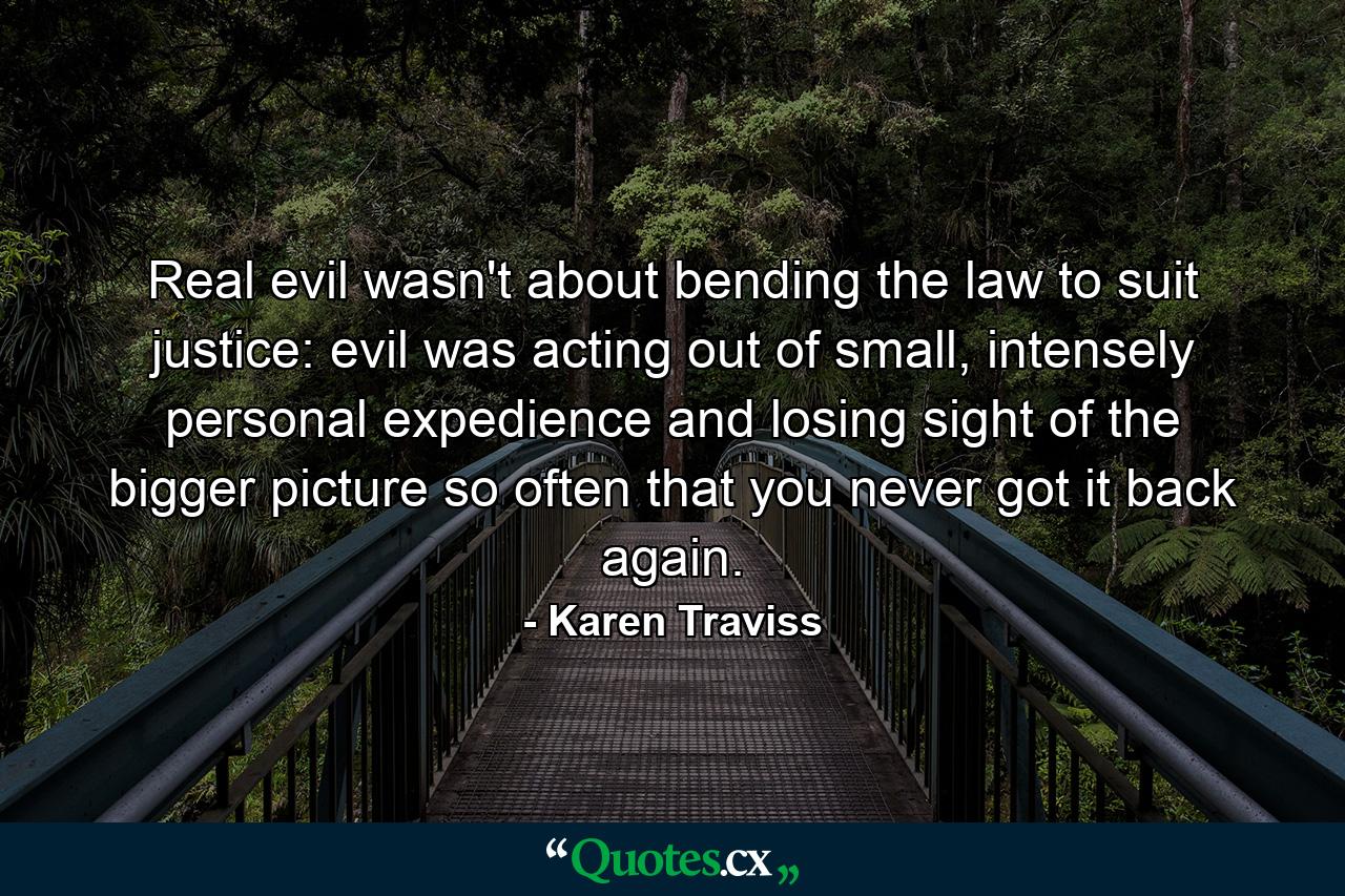 Real evil wasn't about bending the law to suit justice: evil was acting out of small, intensely personal expedience and losing sight of the bigger picture so often that you never got it back again. - Quote by Karen Traviss