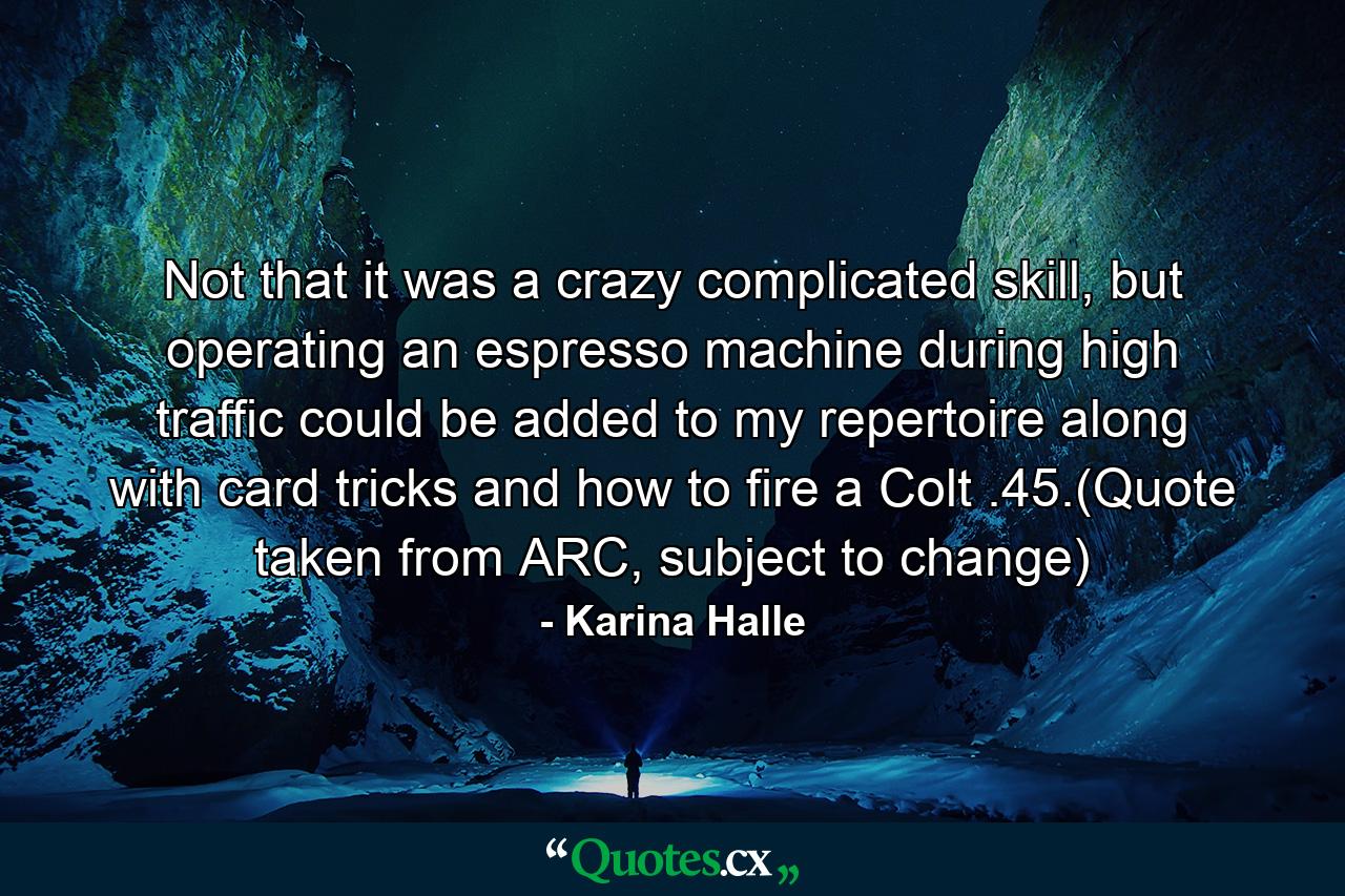 Not that it was a crazy complicated skill, but operating an espresso machine during high traffic could be added to my repertoire along with card tricks and how to fire a Colt .45.(Quote taken from ARC, subject to change) - Quote by Karina Halle