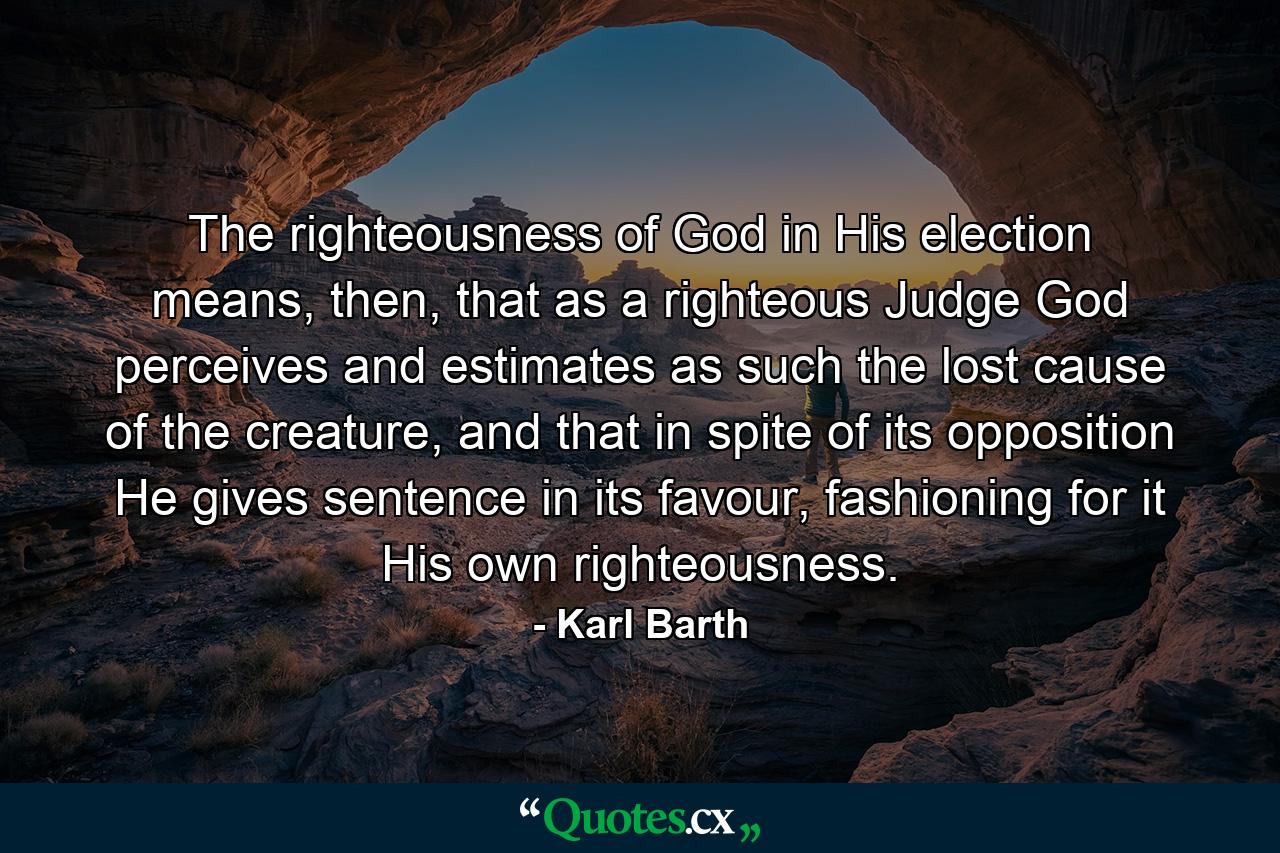 The righteousness of God in His election means, then, that as a righteous Judge God perceives and estimates as such the lost cause of the creature, and that in spite of its opposition He gives sentence in its favour, fashioning for it His own righteousness. - Quote by Karl Barth