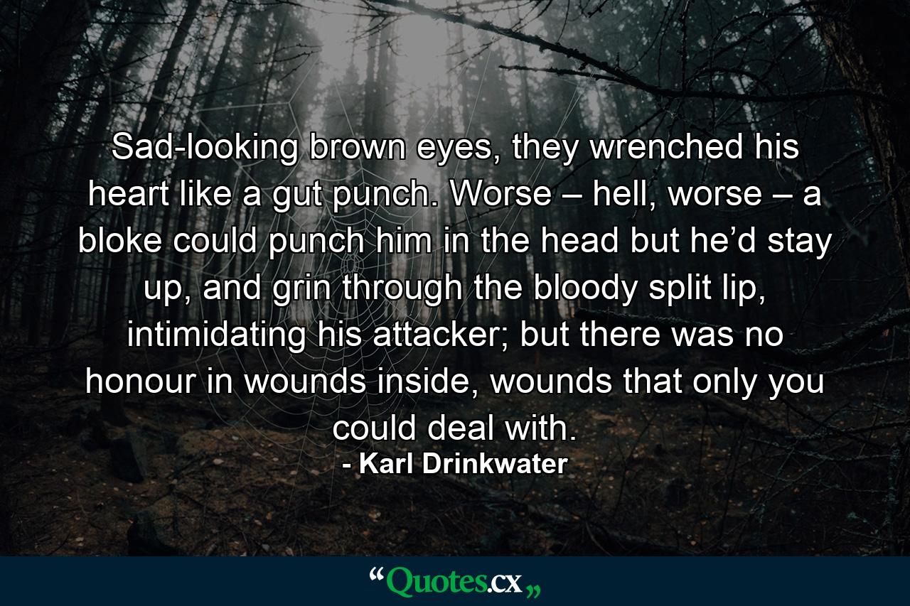 Sad-looking brown eyes, they wrenched his heart like a gut punch. Worse – hell, worse – a bloke could punch him in the head but he’d stay up, and grin through the bloody split lip, intimidating his attacker; but there was no honour in wounds inside, wounds that only you could deal with. - Quote by Karl Drinkwater