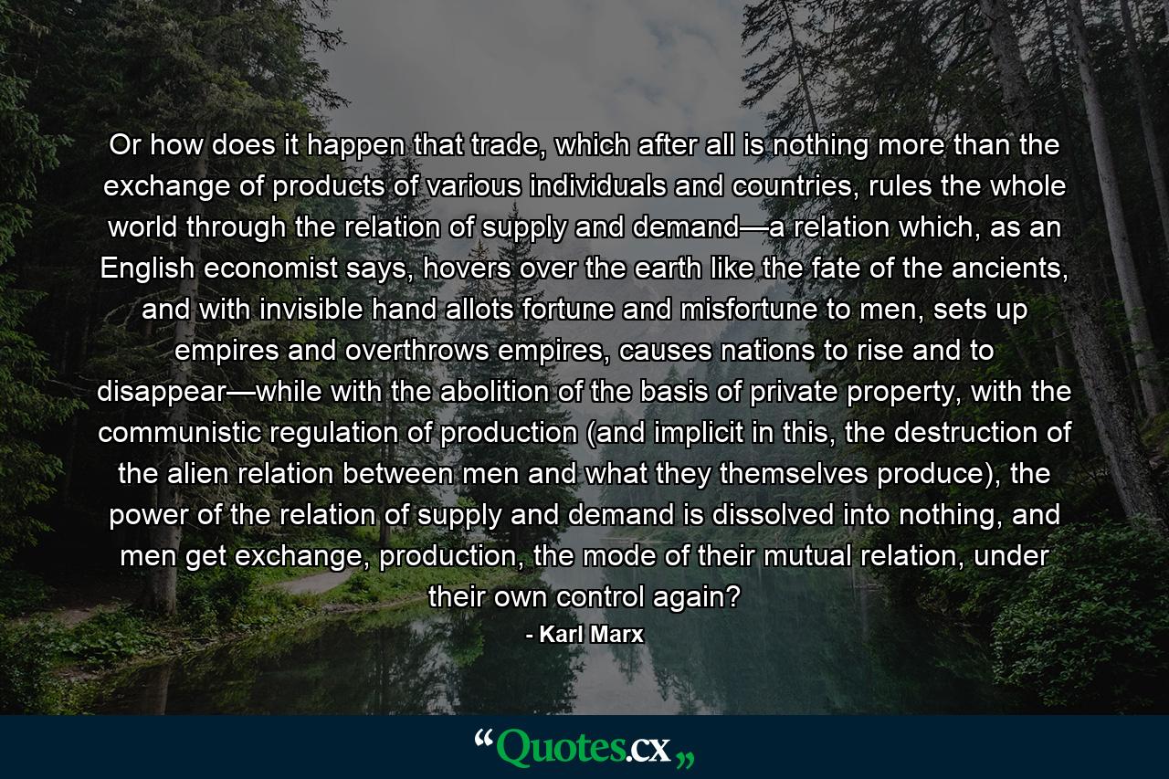 Or how does it happen that trade, which after all is nothing more than the exchange of products of various individuals and countries, rules the whole world through the relation of supply and demand—a relation which, as an English economist says, hovers over the earth like the fate of the ancients, and with invisible hand allots fortune and misfortune to men, sets up empires and overthrows empires, causes nations to rise and to disappear—while with the abolition of the basis of private property, with the communistic regulation of production (and implicit in this, the destruction of the alien relation between men and what they themselves produce), the power of the relation of supply and demand is dissolved into nothing, and men get exchange, production, the mode of their mutual relation, under their own control again? - Quote by Karl Marx