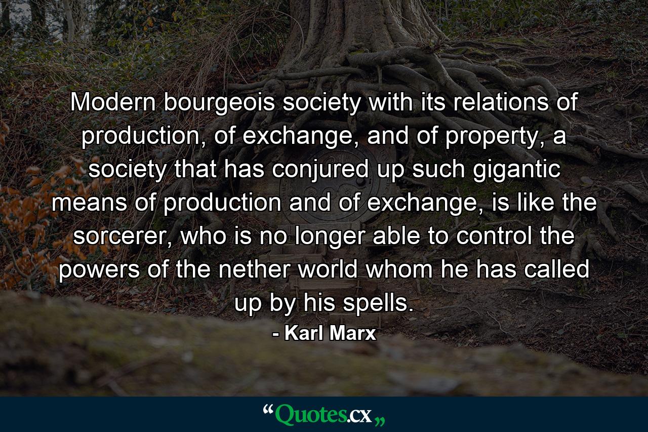 Modern bourgeois society with its relations of production, of exchange, and of property, a society that has conjured up such gigantic means of production and of exchange, is like the sorcerer, who is no longer able to control the powers of the nether world whom he has called up by his spells. - Quote by Karl Marx