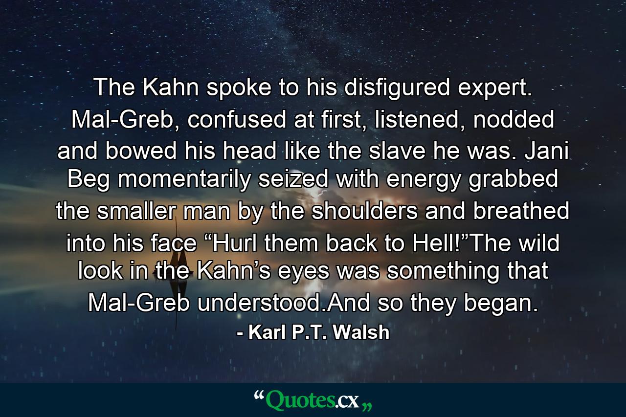 The Kahn spoke to his disfigured expert. Mal-Greb, confused at first, listened, nodded and bowed his head like the slave he was. Jani Beg momentarily seized with energy grabbed the smaller man by the shoulders and breathed into his face “Hurl them back to Hell!”The wild look in the Kahn’s eyes was something that Mal-Greb understood.And so they began. - Quote by Karl P.T. Walsh