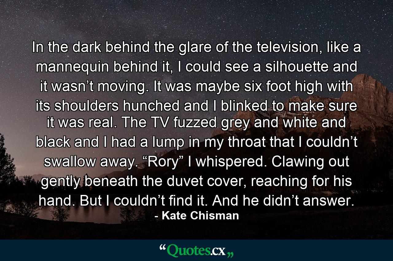 In the dark behind the glare of the television, like a mannequin behind it, I could see a silhouette and it wasn’t moving. It was maybe six foot high with its shoulders hunched and I blinked to make sure it was real. The TV fuzzed grey and white and black and I had a lump in my throat that I couldn’t swallow away. “Rory” I whispered. Clawing out gently beneath the duvet cover, reaching for his hand. But I couldn’t find it. And he didn’t answer. - Quote by Kate Chisman