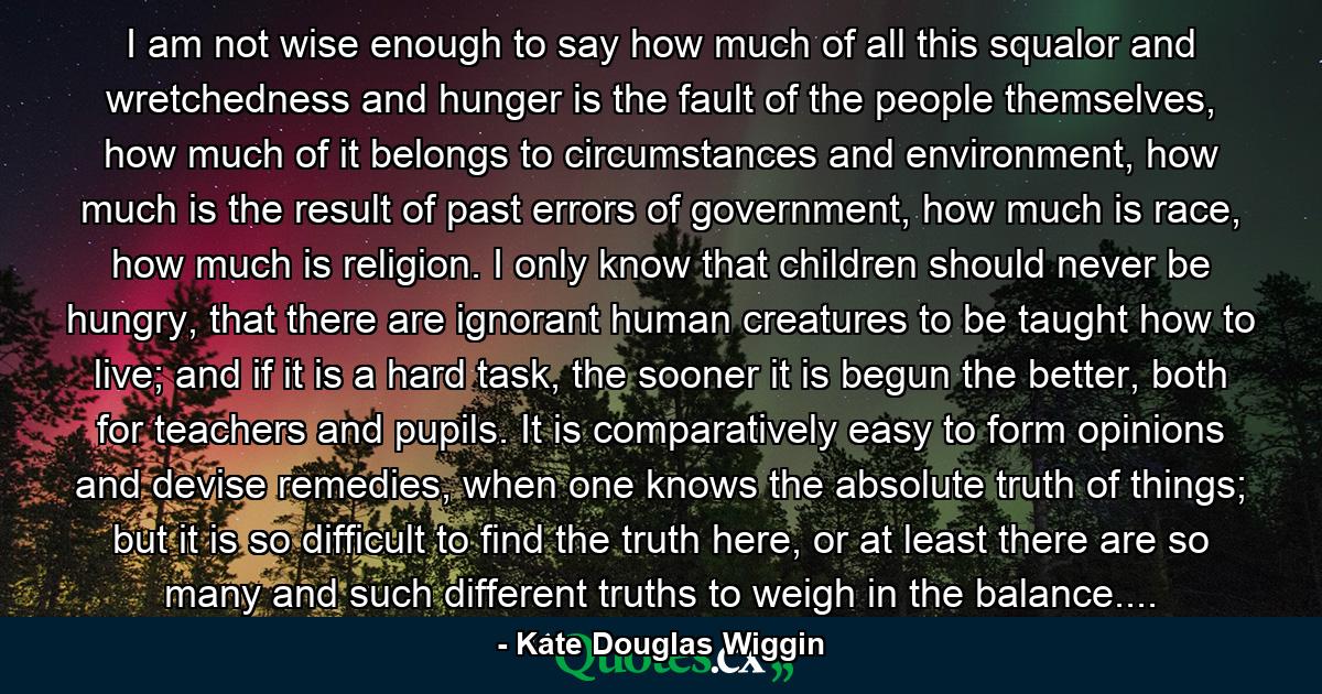 I am not wise enough to say how much of all this squalor and wretchedness and hunger is the fault of the people themselves, how much of it belongs to circumstances and environment, how much is the result of past errors of government, how much is race, how much is religion. I only know that children should never be hungry, that there are ignorant human creatures to be taught how to live; and if it is a hard task, the sooner it is begun the better, both for teachers and pupils. It is comparatively easy to form opinions and devise remedies, when one knows the absolute truth of things; but it is so difficult to find the truth here, or at least there are so many and such different truths to weigh in the balance.... - Quote by Kate Douglas Wiggin