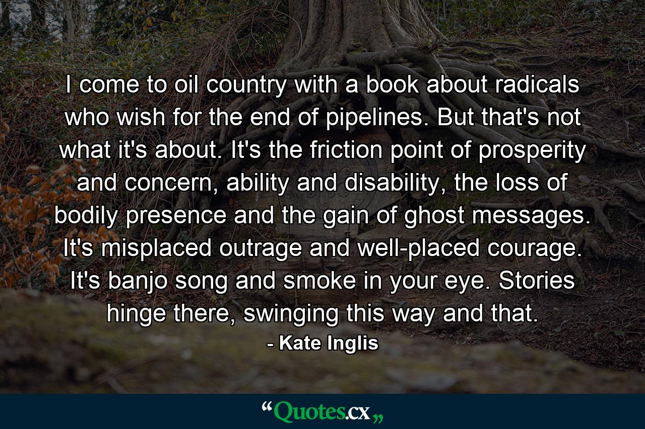 I come to oil country with a book about radicals who wish for the end of pipelines. But that's not what it's about. It's the friction point of prosperity and concern, ability and disability, the loss of bodily presence and the gain of ghost messages. It's misplaced outrage and well-placed courage. It's banjo song and smoke in your eye. Stories hinge there, swinging this way and that. - Quote by Kate Inglis