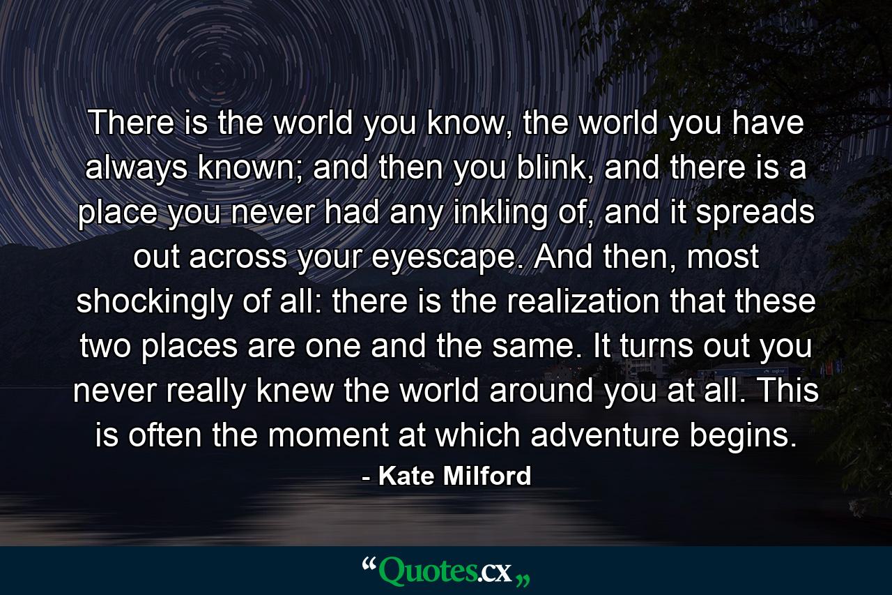 There is the world you know, the world you have always known; and then you blink, and there is a place you never had any inkling of, and it spreads out across your eyescape. And then, most shockingly of all: there is the realization that these two places are one and the same. It turns out you never really knew the world around you at all. This is often the moment at which adventure begins. - Quote by Kate Milford