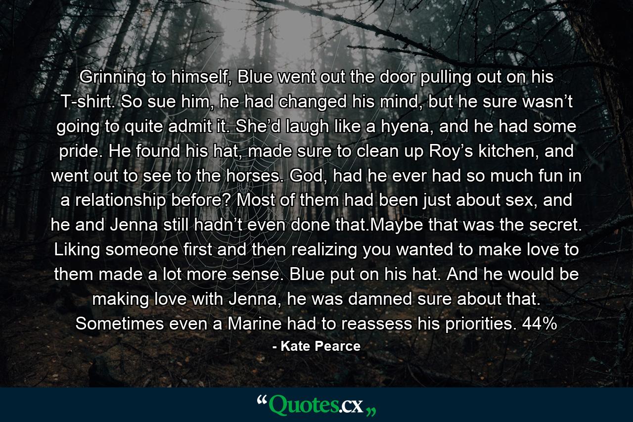 Grinning to himself, Blue went out the door pulling out on his T-shirt. So sue him, he had changed his mind, but he sure wasn’t going to quite admit it. She’d laugh like a hyena, and he had some pride. He found his hat, made sure to clean up Roy’s kitchen, and went out to see to the horses. God, had he ever had so much fun in a relationship before? Most of them had been just about sex, and he and Jenna still hadn’t even done that.Maybe that was the secret. Liking someone first and then realizing you wanted to make love to them made a lot more sense. Blue put on his hat. And he would be making love with Jenna, he was damned sure about that. Sometimes even a Marine had to reassess his priorities. 44% - Quote by Kate Pearce