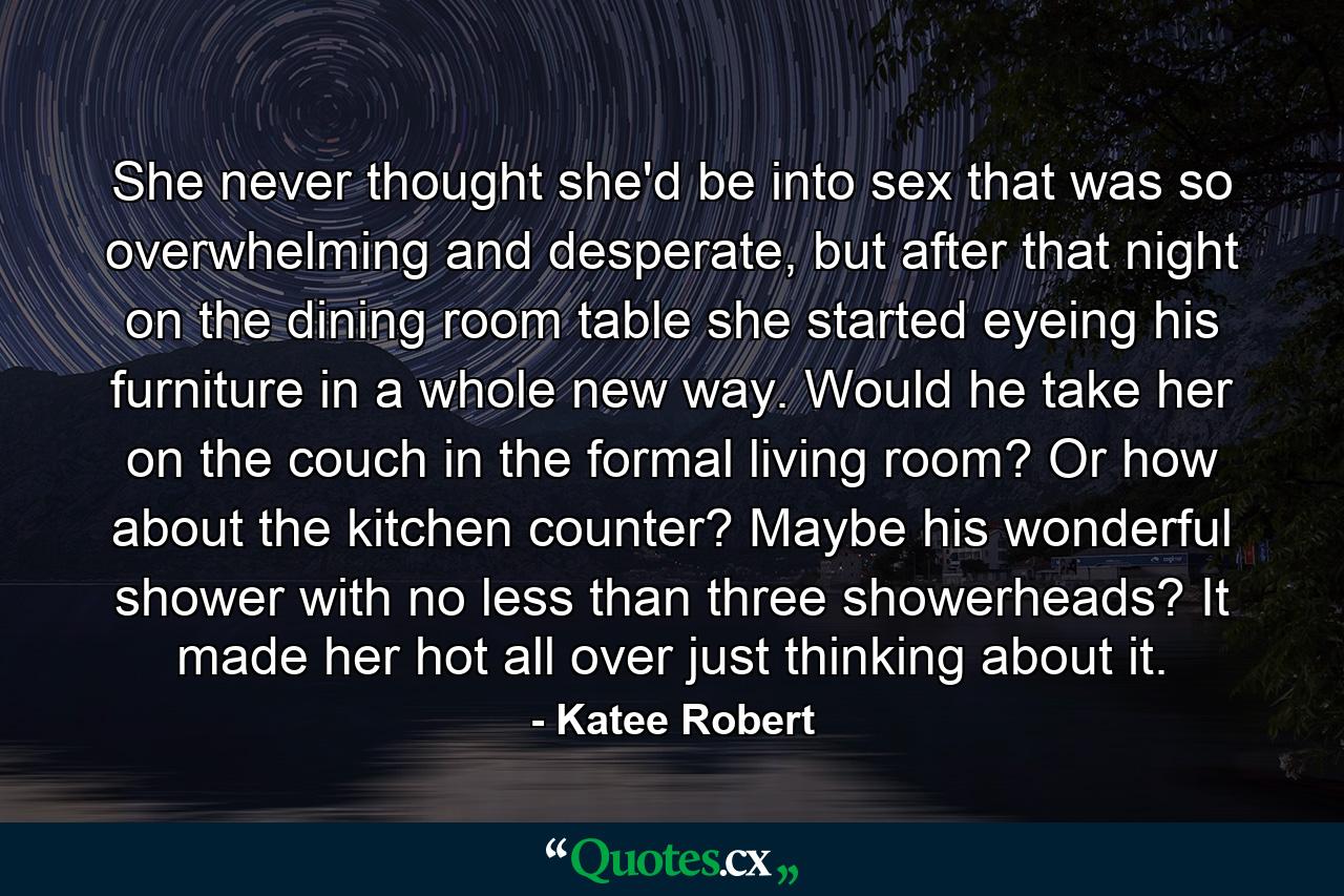 She never thought she'd be into sex that was so overwhelming and desperate, but after that night on the dining room table she started eyeing his furniture in a whole new way. Would he take her on the couch in the formal living room? Or how about the kitchen counter? Maybe his wonderful shower with no less than three showerheads? It made her hot all over just thinking about it. - Quote by Katee Robert