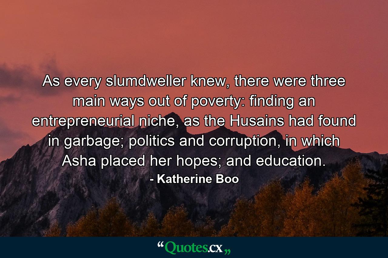 As every slumdweller knew, there were three main ways out of poverty: finding an entrepreneurial niche, as the Husains had found in garbage; politics and corruption, in which Asha placed her hopes; and education. - Quote by Katherine Boo