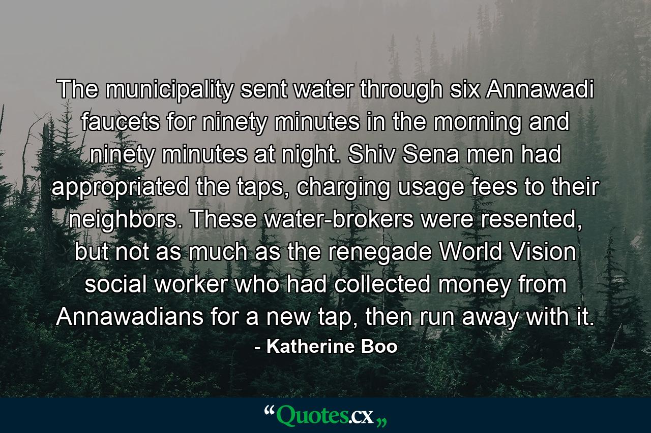 The municipality sent water through six Annawadi faucets for ninety minutes in the morning and ninety minutes at night. Shiv Sena men had appropriated the taps, charging usage fees to their neighbors. These water-brokers were resented, but not as much as the renegade World Vision social worker who had collected money from Annawadians for a new tap, then run away with it. - Quote by Katherine Boo