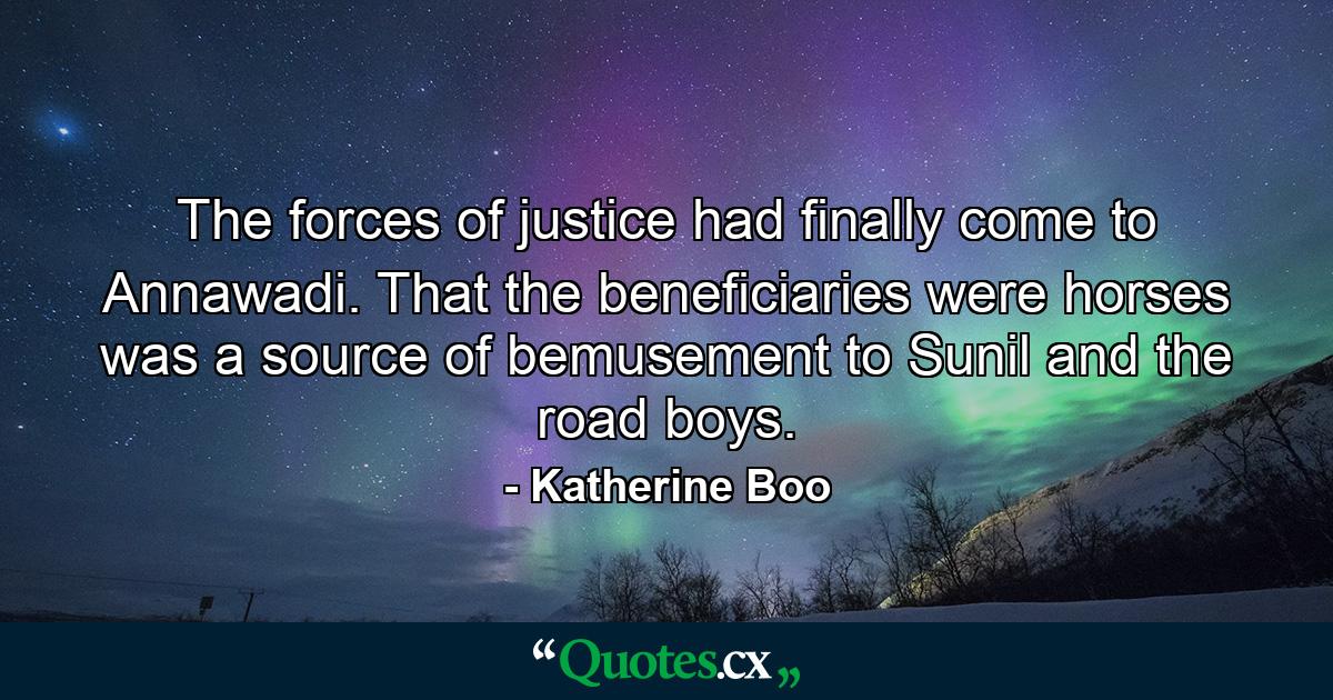 The forces of justice had finally come to Annawadi. That the beneficiaries were horses was a source of bemusement to Sunil and the road boys. - Quote by Katherine Boo